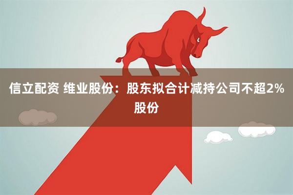 信立配资 维业股份：股东拟合计减持公司不超2%股份