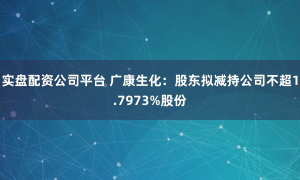 实盘配资公司平台 广康生化：股东拟减持公司不超1.7973%股份