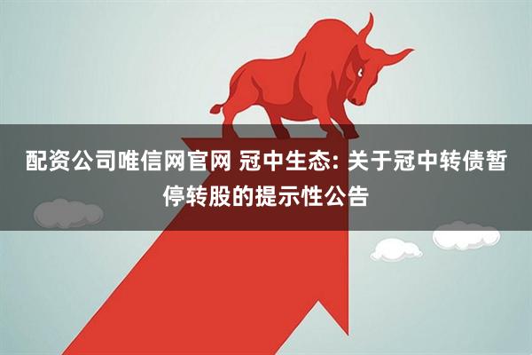 配资公司唯信网官网 冠中生态: 关于冠中转债暂停转股的提示性公告