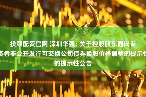 投顾配资官网 深圳华强: 关于控股股东面向专业投资者非公开发行可交换公司债券换股价格调整的提示性公告