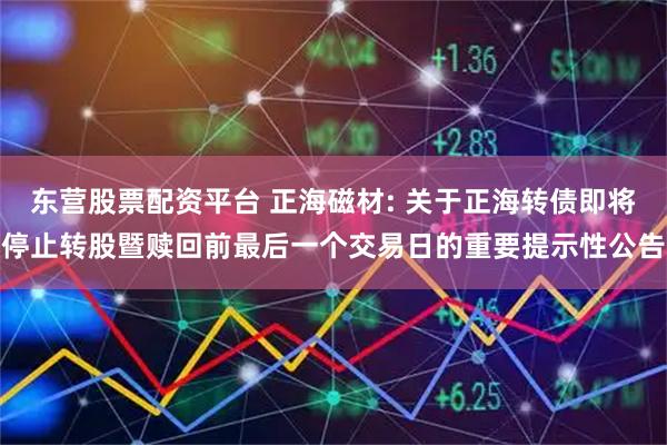 东营股票配资平台 正海磁材: 关于正海转债即将停止转股暨赎回前最后一个交易日的重要提示性公告