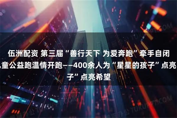 伍洲配资 第三届“善行天下 为爱奔跑”牵手自闭症儿童公益跑温情开跑——400余人为“星星的孩子”点亮希望