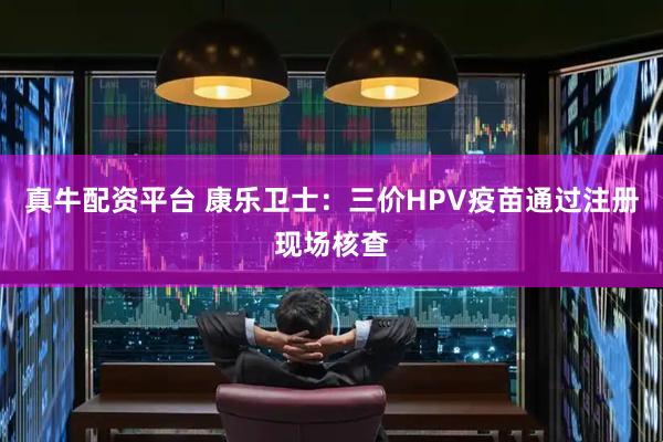 真牛配资平台 康乐卫士：三价HPV疫苗通过注册现场核查
