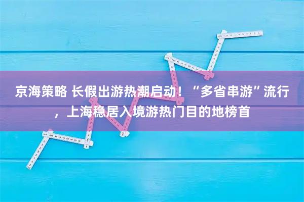 京海策略 长假出游热潮启动！“多省串游”流行，上海稳居入境游热门目的地榜首