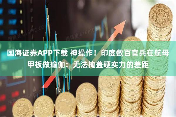 国海证券APP下载 神操作！印度数百官兵在航母甲板做瑜伽：无法掩盖硬实力的差距