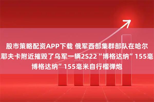 股市策略配资APP下载 俄军西部集群部队在哈尔科夫州安德烈耶夫卡附近摧毁了乌军一辆2S22“博格达纳”155毫米自行榴弹炮