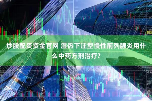 炒股配资资金官网 湿热下注型慢性前列腺炎用什么中药方剂治疗?