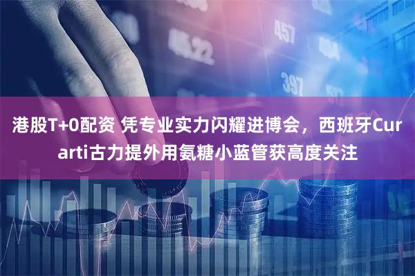 港股T+0配资 凭专业实力闪耀进博会，西班牙Curarti古力提外用氨糖小蓝管获高度关注