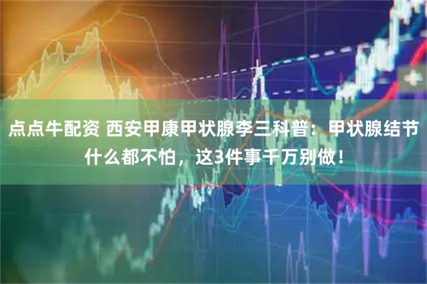 点点牛配资 西安甲康甲状腺李三科普：甲状腺结节什么都不怕，这3件事千万别做！