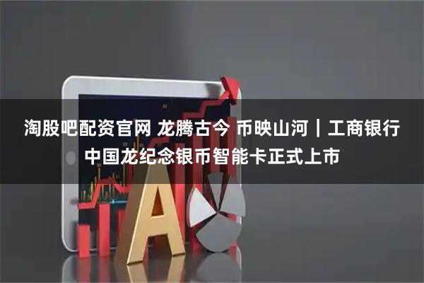 淘股吧配资官网 龙腾古今 币映山河｜工商银行中国龙纪念银币智能卡正式上市
