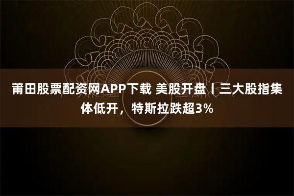 莆田股票配资网APP下载 美股开盘丨三大股指集体低开，特斯拉跌超3%