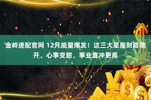 金岭速配官网 12月能量爆发！这三大星座财路敞开、心事变甜、事业直冲更高