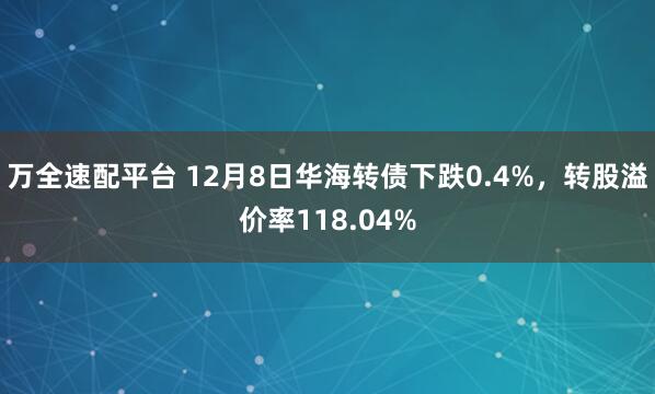 万全速配平台 12月8日华海转债下跌0.4%，转股溢价率118.04%