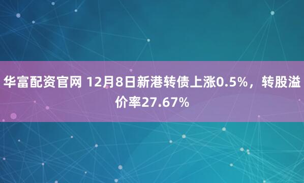 华富配资官网 12月8日新港转债上涨0.5%，转股溢价率27.67%