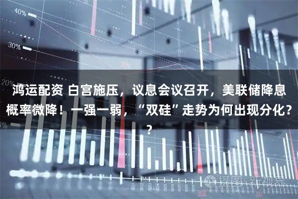 鸿运配资 白宫施压,议息会议召开,美联储降息概率微降!一强一弱,“双硅”走势为何出现分化?