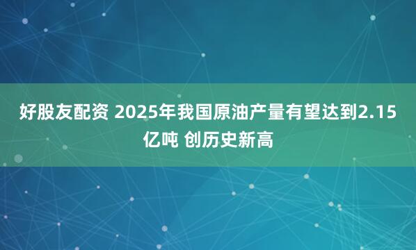 好股友配资 2025年我国原油产量有望达到2.15亿吨 创历史新高