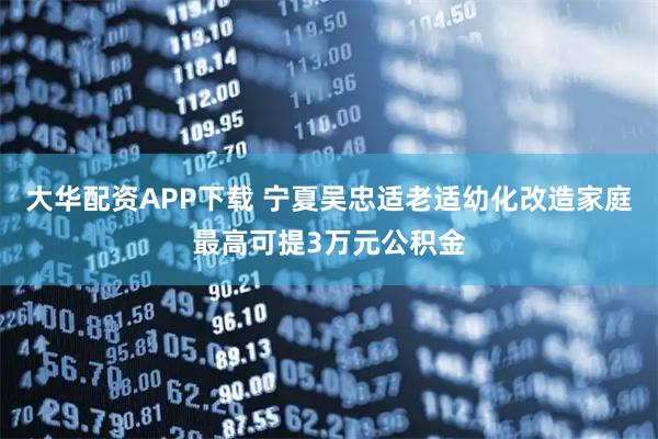 大华配资APP下载 宁夏吴忠适老适幼化改造家庭最高可提3万元公积金