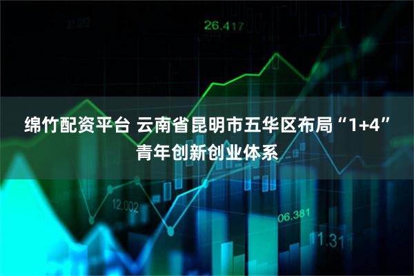 绵竹配资平台 云南省昆明市五华区布局“1+4”青年创新创业体系