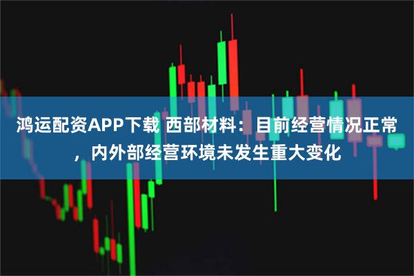 鸿运配资APP下载 西部材料：目前经营情况正常，内外部经营环境未发生重大变化