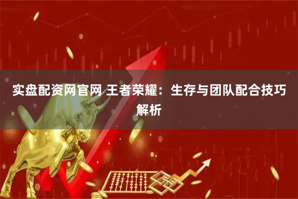 实盘配资网官网 王者荣耀：生存与团队配合技巧解析