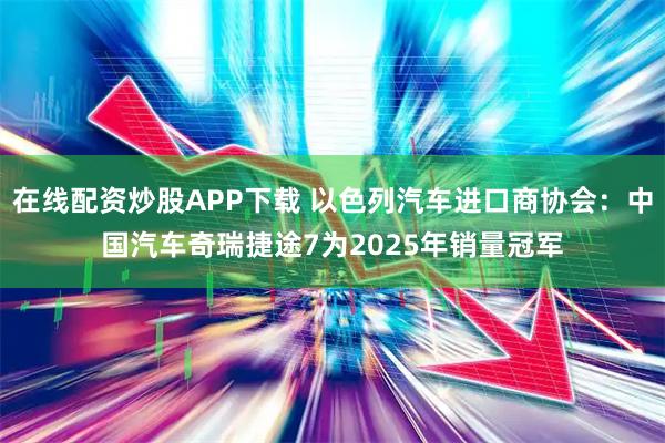 在线配资炒股APP下载 以色列汽车进口商协会：中国汽车奇瑞捷途7为2025年销量冠军