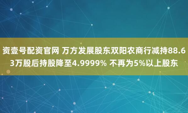 资壹号配资官网 万方发展股东双阳农商行减持88.63万股后持股降至4.9999% 不再为5%以上股东