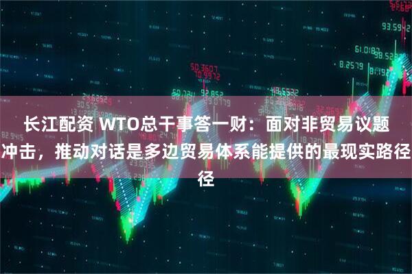 长江配资 WTO总干事答一财：面对非贸易议题冲击，推动对话是多边贸易体系能提供的最现实路径