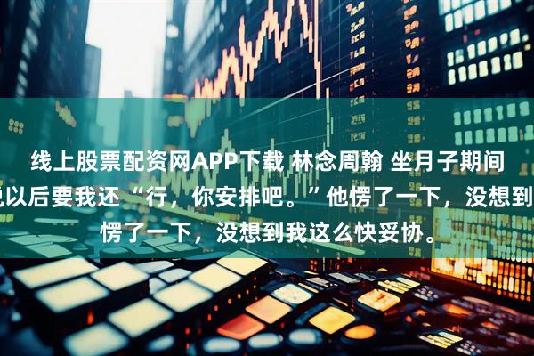 线上股票配资网APP下载 林念周翰 坐月子期间花了5万，他说以后要我还 “行，你安排吧。”他愣了一下，没想到我这么快妥协。