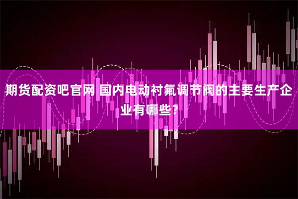 期货配资吧官网 国内电动衬氟调节阀的主要生产企业有哪些？