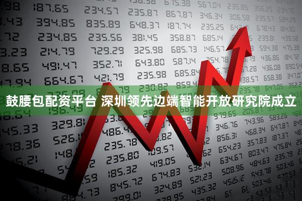 鼓腰包配资平台 深圳领先边端智能开放研究院成立