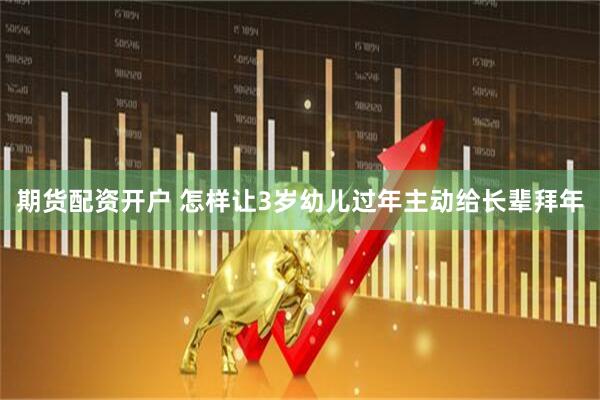 期货配资开户 怎样让3岁幼儿过年主动给长辈拜年
