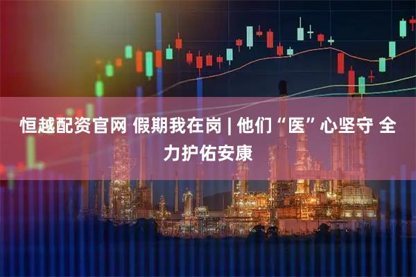 恒越配资官网 假期我在岗 | 他们“医”心坚守 全力护佑安康