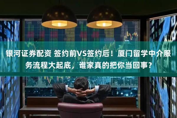银河证券配资 签约前VS签约后！厦门留学中介服务流程大起底，谁家真的把你当回事？