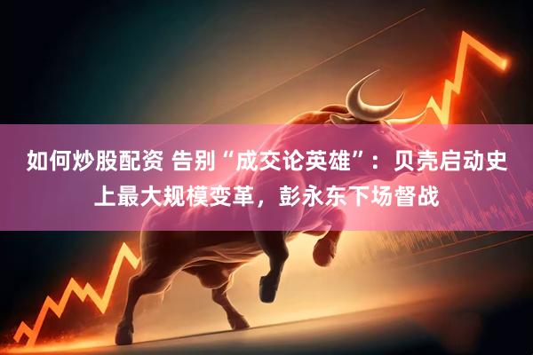 如何炒股配资 告别“成交论英雄”:贝壳启动史上最大规模变革,彭永东下场督战